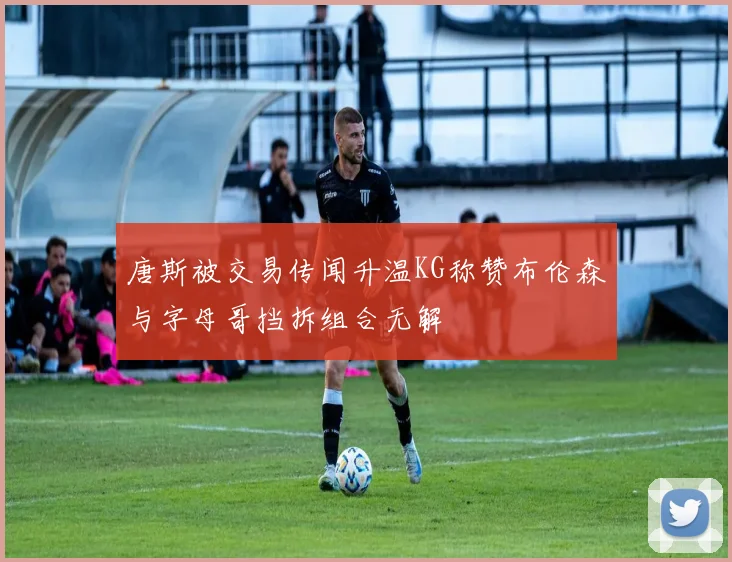 唐斯被交易传闻升温KG称赞布伦森与字母哥挡拆组合无解