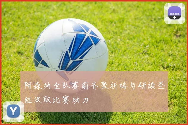 阿森纳全队赛前齐聚祈祷与研读圣经汲取比赛动力