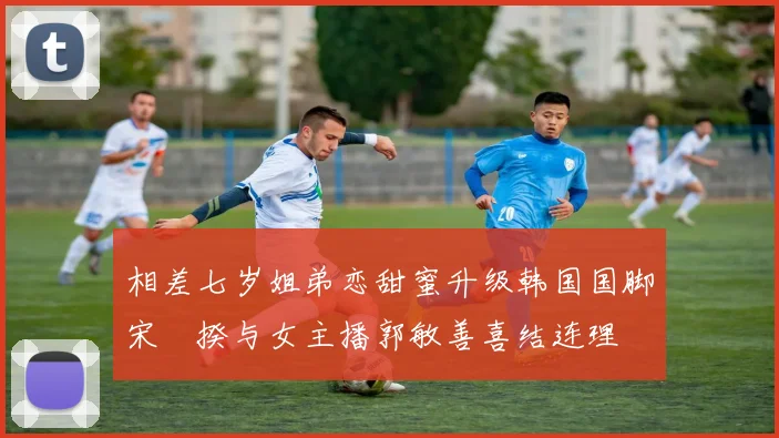相差七岁姐弟恋甜蜜升级韩国国脚宋旻揆与女主播郭敏善喜结连理