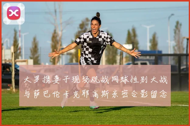 大罗携妻子现场观战网球性别大战与萨巴伦卡克耶高斯亲密合影留念