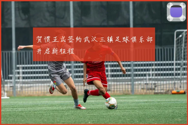 贺惯正式签约武汉三镇足球俱乐部开启新征程