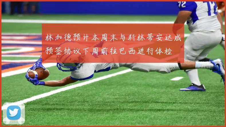 林加德预计本周末与科林蒂安达成预签协议下周前往巴西进行体检