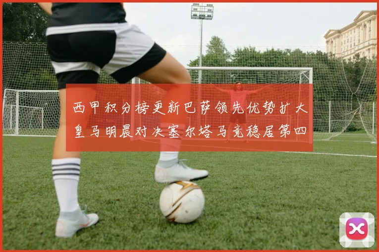 西甲积分榜更新巴萨领先优势扩大皇马明晨对决塞尔塔马竞稳居第四