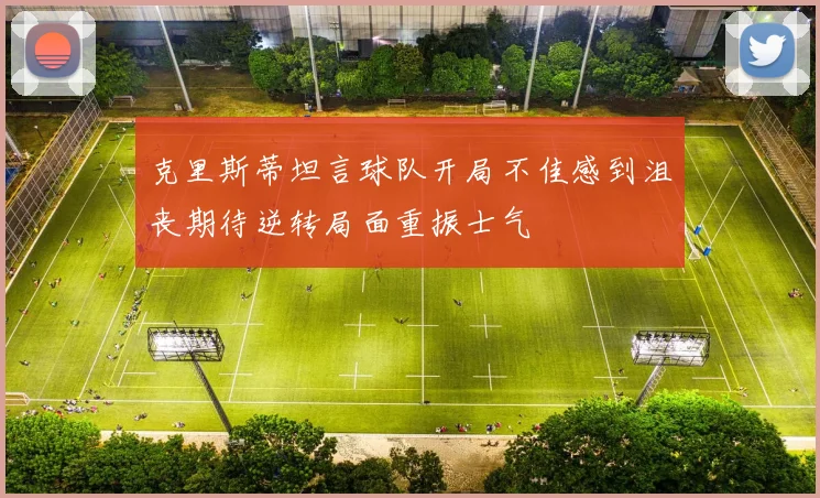 克里斯蒂坦言球队开局不佳感到沮丧期待逆转局面重振士气