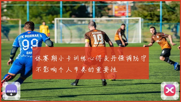 休赛期小卡训练心得麦丹强调防守不影响个人节奏的重要性