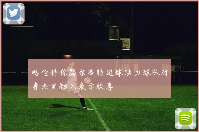 略伦特称瑟尔洛特进球助力球队对鲁杰里融入表示欣喜