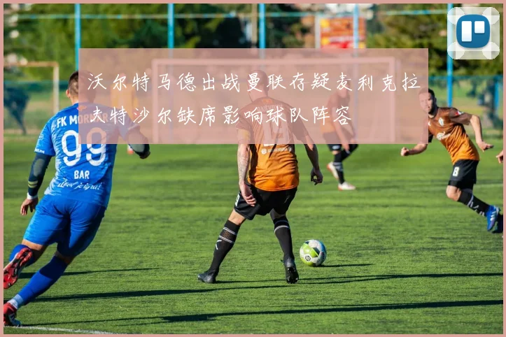 沃尔特马德出战曼联存疑麦利克拉夫特沙尔缺席影响球队阵容