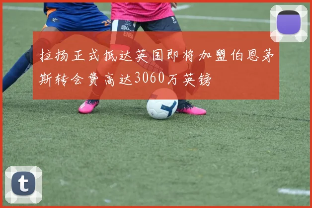 拉扬正式抵达英国即将加盟伯恩茅斯转会费高达3060万英镑