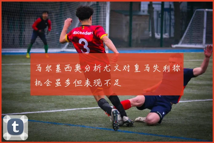 马尔基西奥分析尤文对皇马失利称机会虽多但表现不足