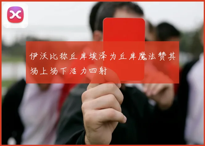 伊沃比称丘库埃泽为丘库魔法赞其场上场下活力四射
