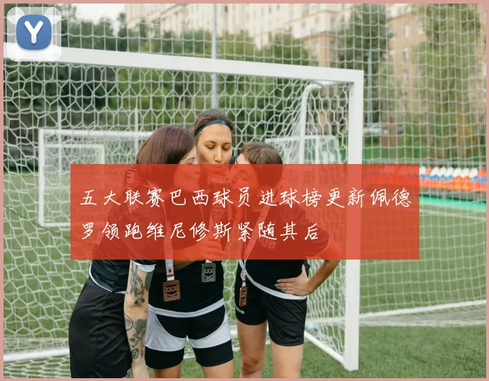 五大联赛巴西球员进球榜更新佩德罗领跑维尼修斯紧随其后