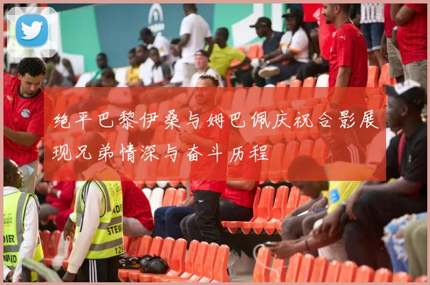 绝平巴黎伊桑与姆巴佩庆祝合影展现兄弟情深与奋斗历程