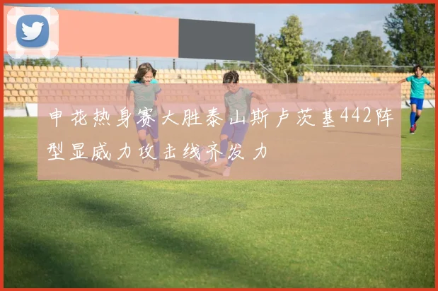 申花热身赛大胜泰山斯卢茨基442阵型显威力攻击线齐发力
