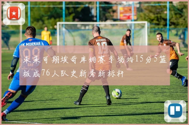 未来可期埃奇库姆赛季场均15分5篮板成76人队史新秀新标杆