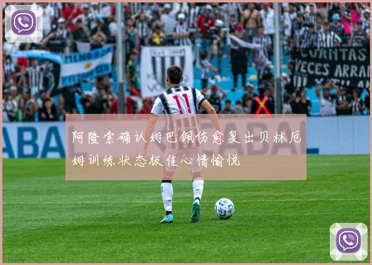 阿隆索确认姆巴佩伤愈复出贝林厄姆训练状态极佳心情愉悦