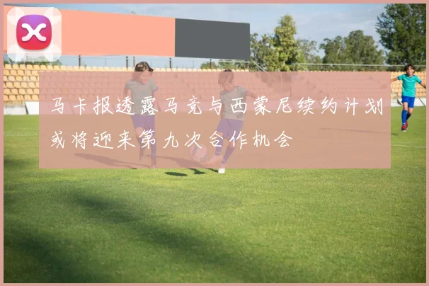 马卡报透露马竞与西蒙尼续约计划或将迎来第九次合作机会