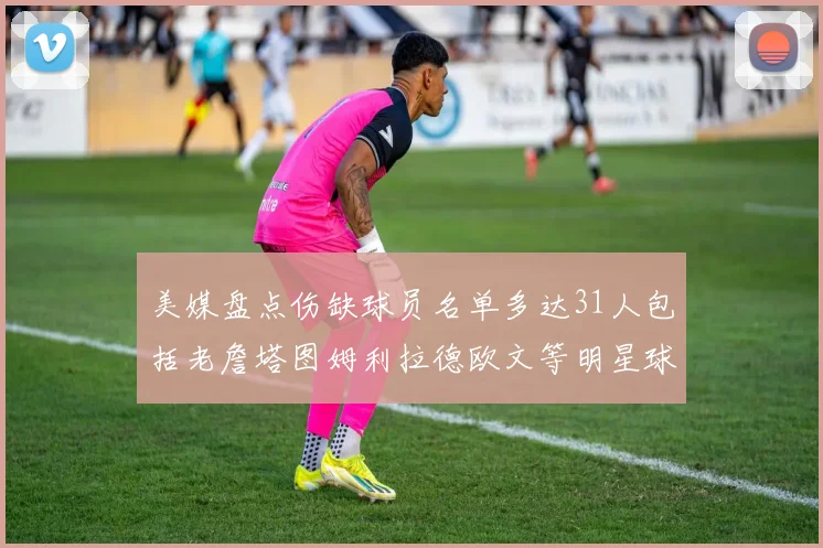 美媒盘点伤缺球员名单多达31人包括老詹塔图姆利拉德欧文等明星球员