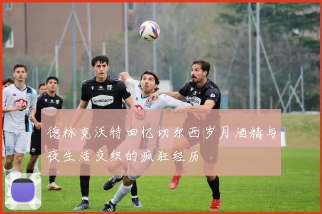 德林克沃特回忆切尔西岁月酒精与夜生活交织的疯狂经历