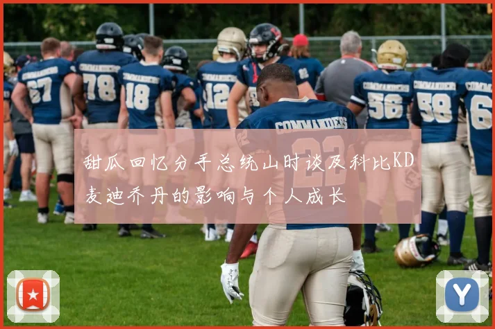 甜瓜回忆分手总统山时谈及科比KD麦迪乔丹的影响与个人成长