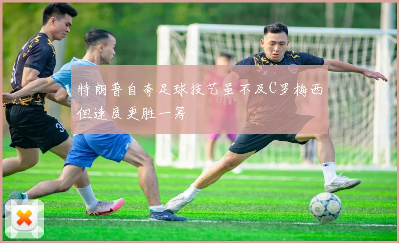 特朗普自夸足球技艺虽不及C罗梅西但速度更胜一筹