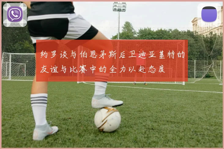 约罗谈与伯恩茅斯后卫迪亚基特的友谊与比赛中的全力以赴态度