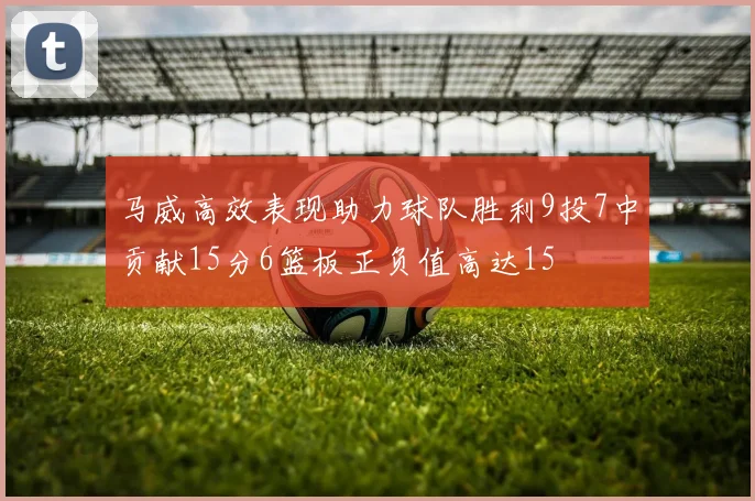 马威高效表现助力球队胜利9投7中贡献15分6篮板正负值高达15