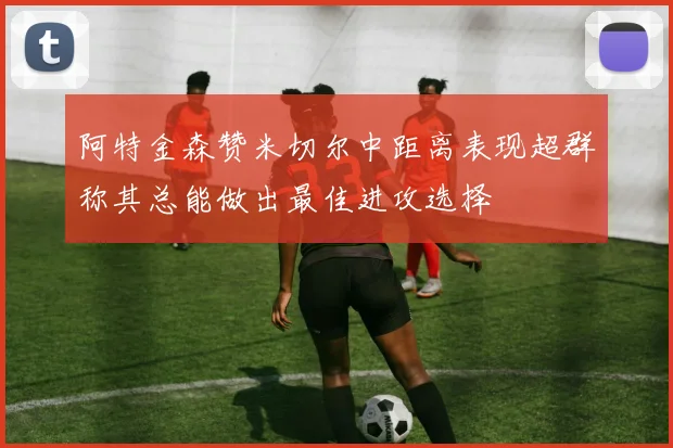 阿特金森赞米切尔中距离表现超群称其总能做出最佳进攻选择
