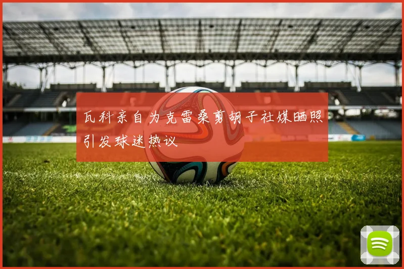 瓦科亲自为克雷桑剪胡子社媒晒照引发球迷热议