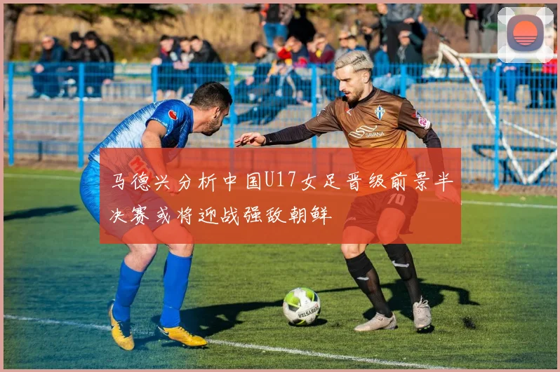 马德兴分析中国U17女足晋级前景半决赛或将迎战强敌朝鲜
