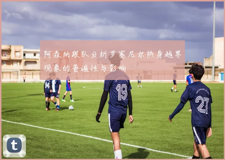 阿森纳跟队分析罗塞尼尔热身越界现象的普遍性与影响
